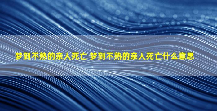 梦到不熟的亲人死亡 梦到不熟的亲人死亡什么意思